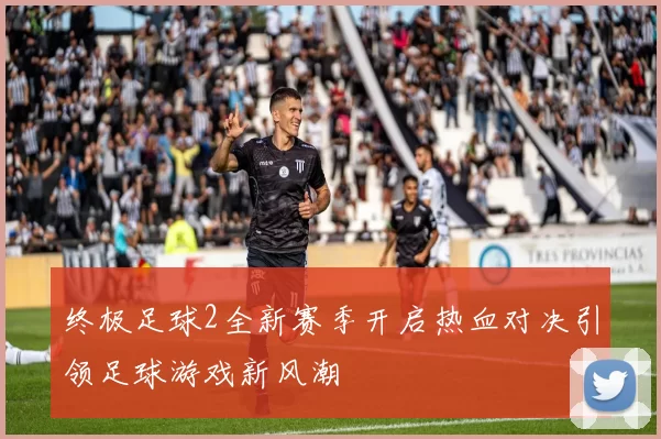终极足球2全新赛季开启热血对决引领足球游戏新风潮