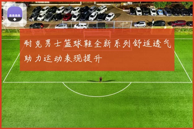 耐克男士篮球鞋全新系列舒适透气助力运动表现提升