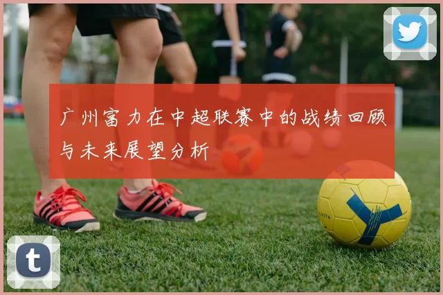 广州富力在中超联赛中的战绩回顾与未来展望分析