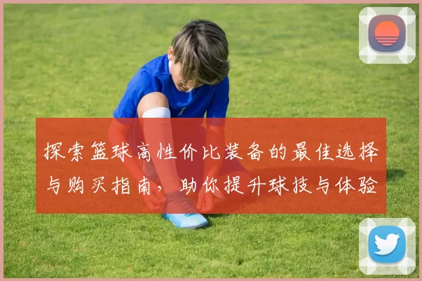 探索篮球高性价比装备的最佳选择与购买指南，助你提升球技与体验