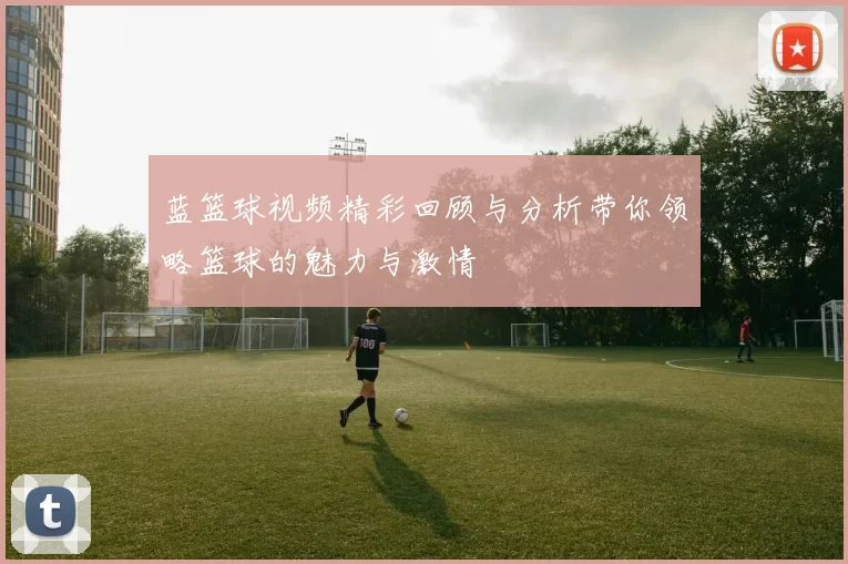 蓝篮球视频精彩回顾与分析带你领略篮球的魅力与激情