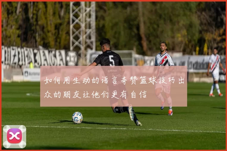 如何用生动的语言夸赞篮球技巧出众的朋友让他们更有自信